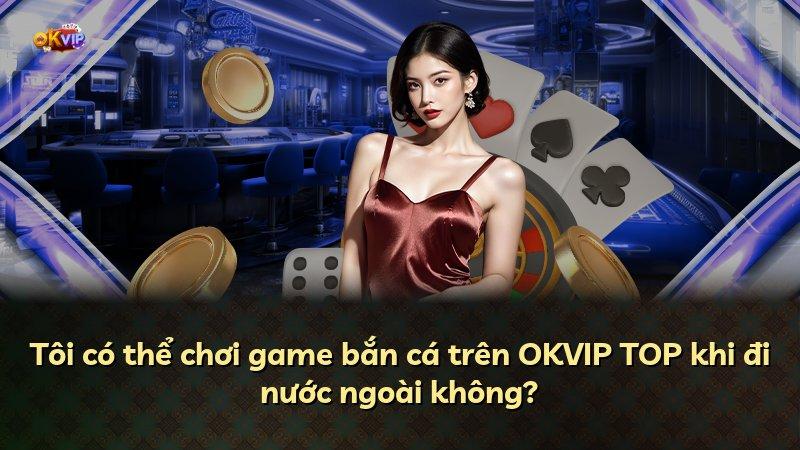 Tôi có thể chơi game bắn cá trên OKVIP TOP khi đi nước ngoài không?
