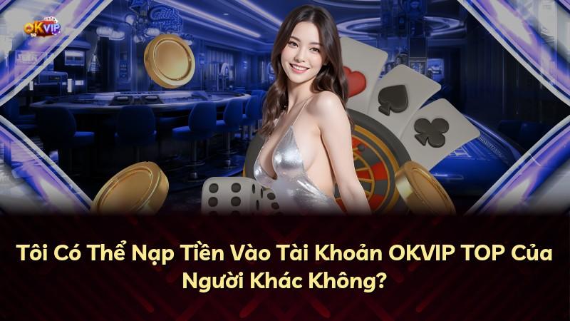 Tôi Có Thể Nạp Tiền Vào Tài Khoản OKVIP TOP Của Người Khác Không?